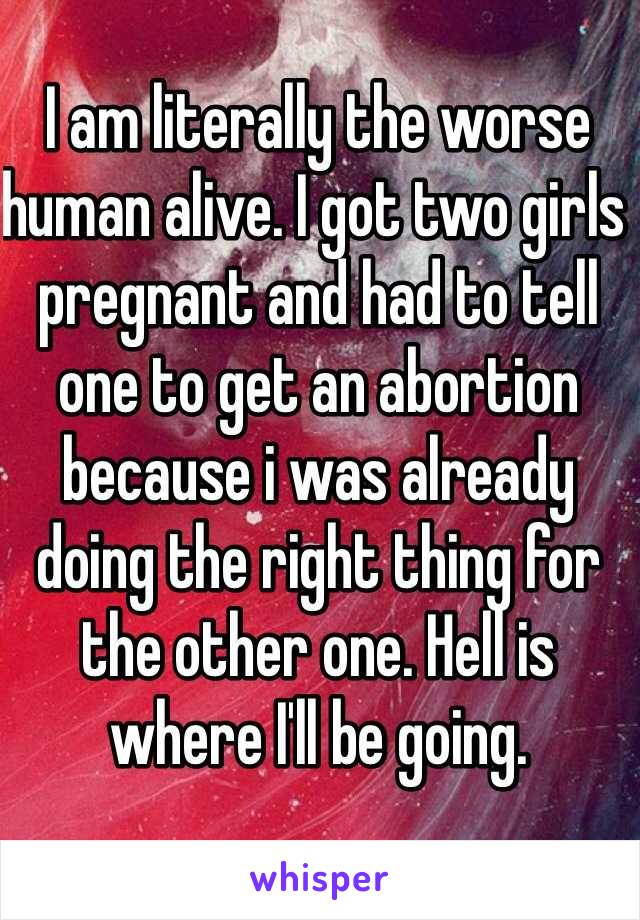 I am literally the worse human alive. I got two girls pregnant and had to tell one to get an abortion because i was already doing the right thing for the other one. Hell is where I'll be going. 