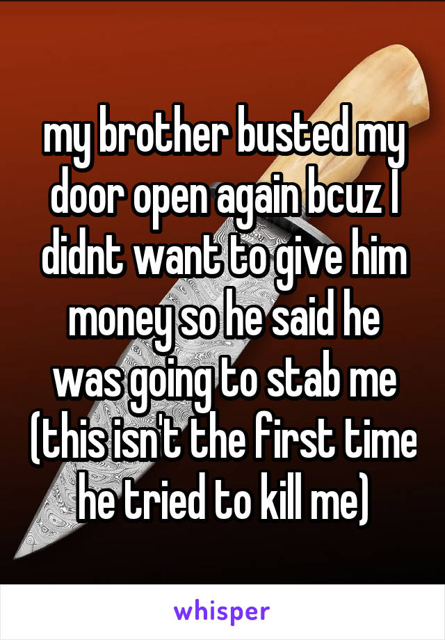 my brother busted my door open again bcuz I didnt want to give him money so he said he was going to stab me (this isn't the first time he tried to kill me)
