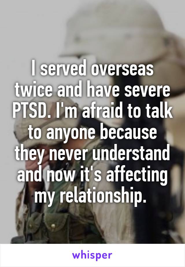 I served overseas twice and have severe PTSD. I'm afraid to talk to anyone because they never understand and now it's affecting my relationship. 