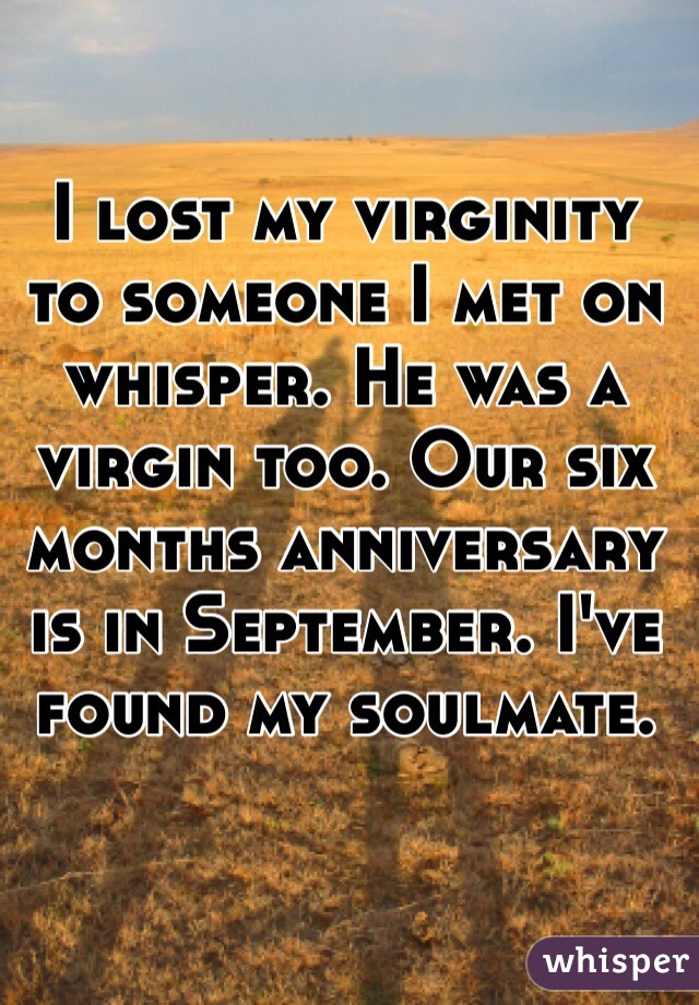 I lost my virginity to someone I met on whisper. He was a virgin too. Our six months anniversary  is in September. I've found my soulmate. 