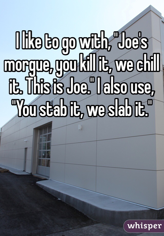 I like to go with, "Joe's morgue, you kill it, we chill it. This is Joe." I also use, "You stab it, we slab it." 