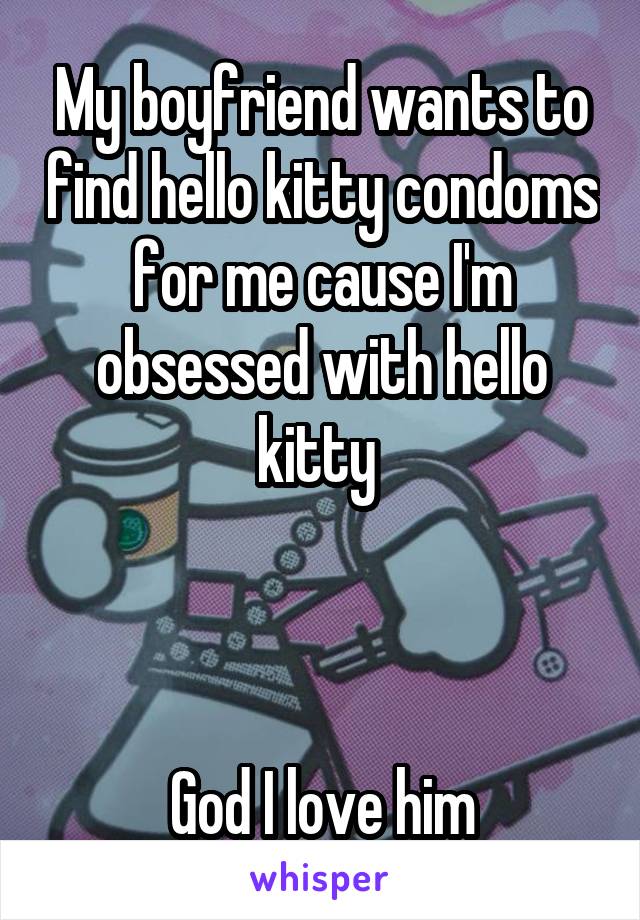 My boyfriend wants to find hello kitty condoms for me cause I'm obsessed with hello kitty 



God I love him