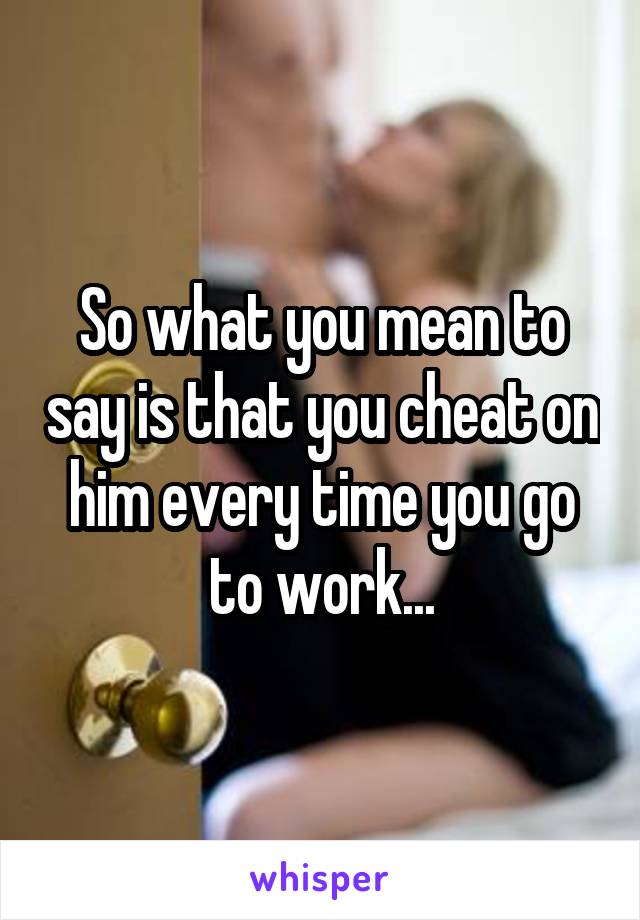 So what you mean to say is that you cheat on him every time you go to work...