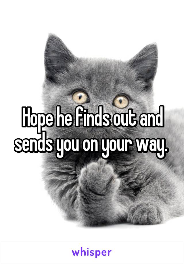 Hope he finds out and sends you on your way. 