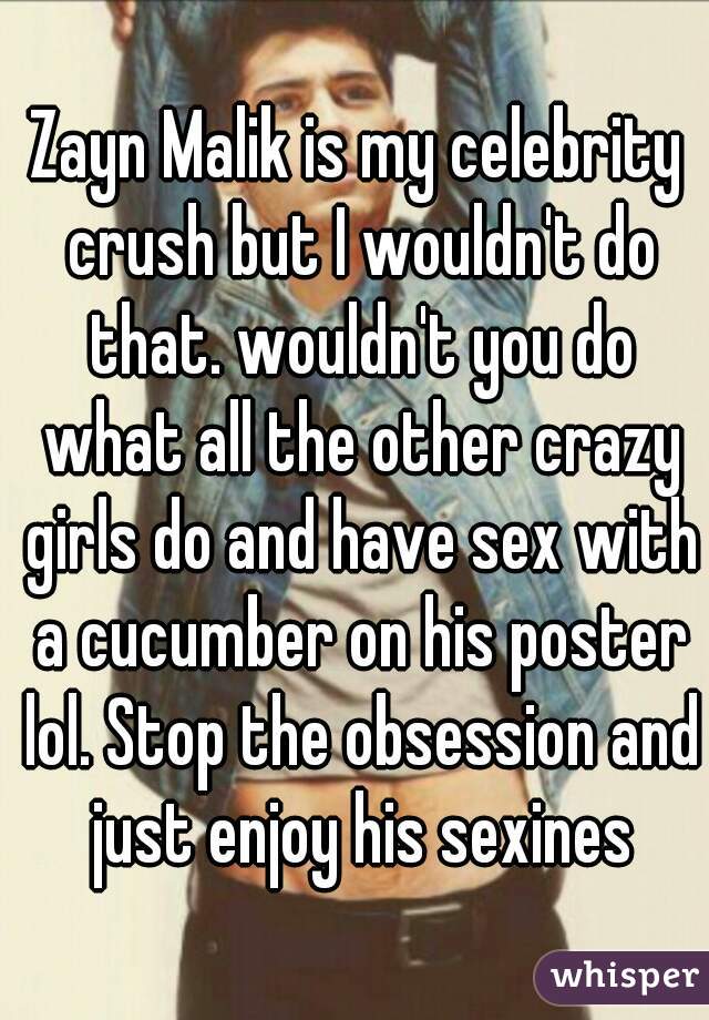 Zayn Malik is my celebrity crush but I wouldn't do that. wouldn't you do what all the other crazy girls do and have sex with a cucumber on his poster lol. Stop the obsession and just enjoy his sexines