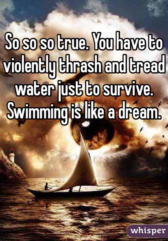 So so so true. You have to violently thrash and tread water just to survive. Swimming is like a dream.