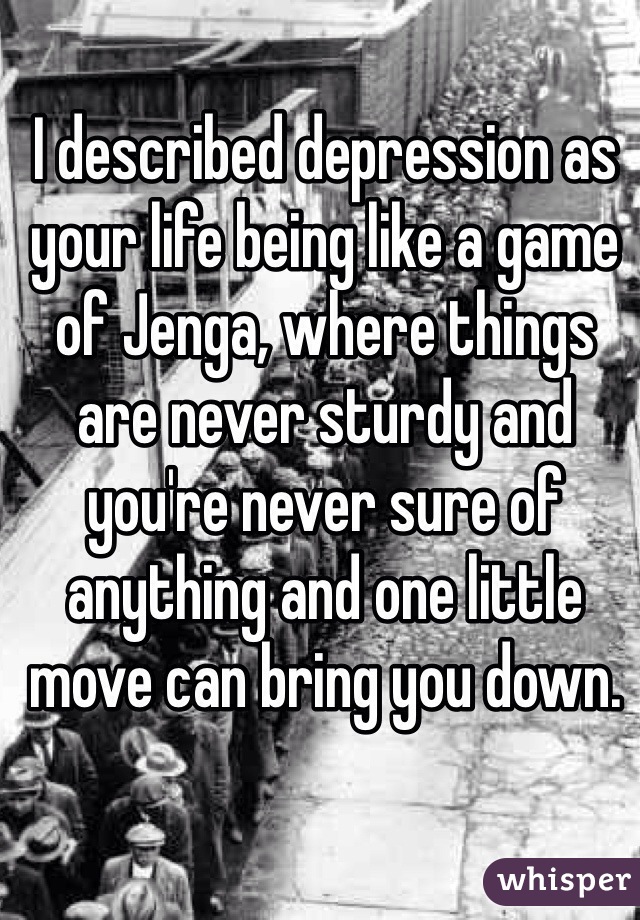 I described depression as your life being like a game of Jenga, where things are never sturdy and you're never sure of anything and one little move can bring you down. 