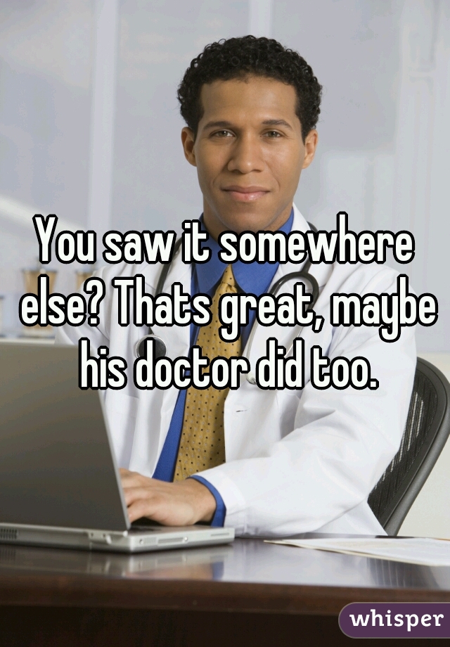 You saw it somewhere else? Thats great, maybe his doctor did too.