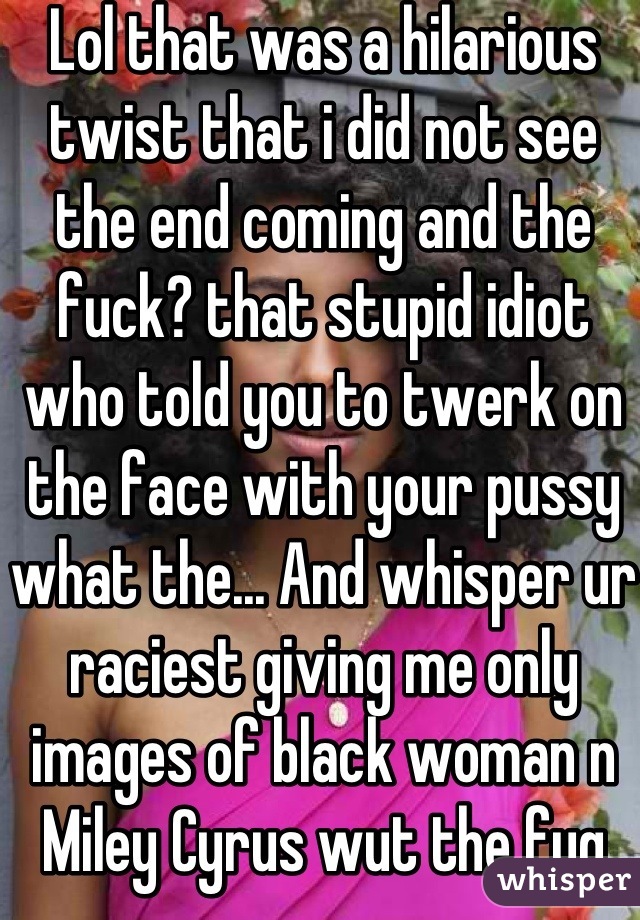 Lol that was a hilarious twist that i did not see the end coming and the fuck? that stupid idiot who told you to twerk on the face with your pussy what the... And whisper ur raciest giving me only images of black woman n Miley Cyrus wut the fug