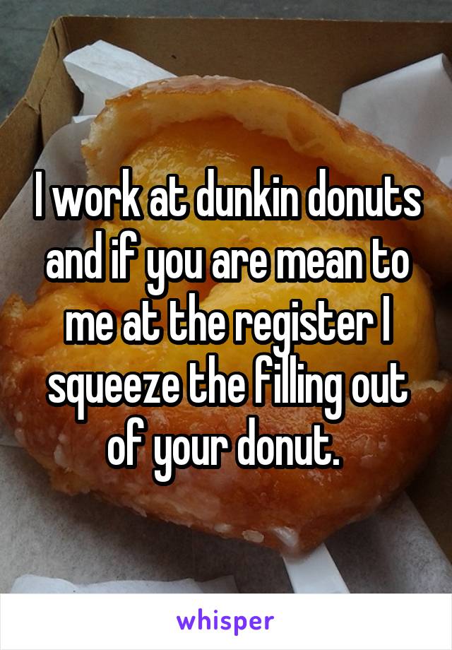 I work at dunkin donuts and if you are mean to me at the register I squeeze the filling out of your donut. 