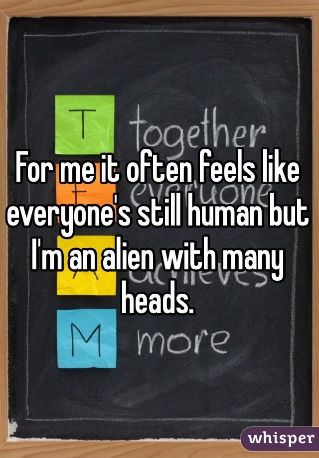 For me it often feels like everyone's still human but I'm an alien with many heads.