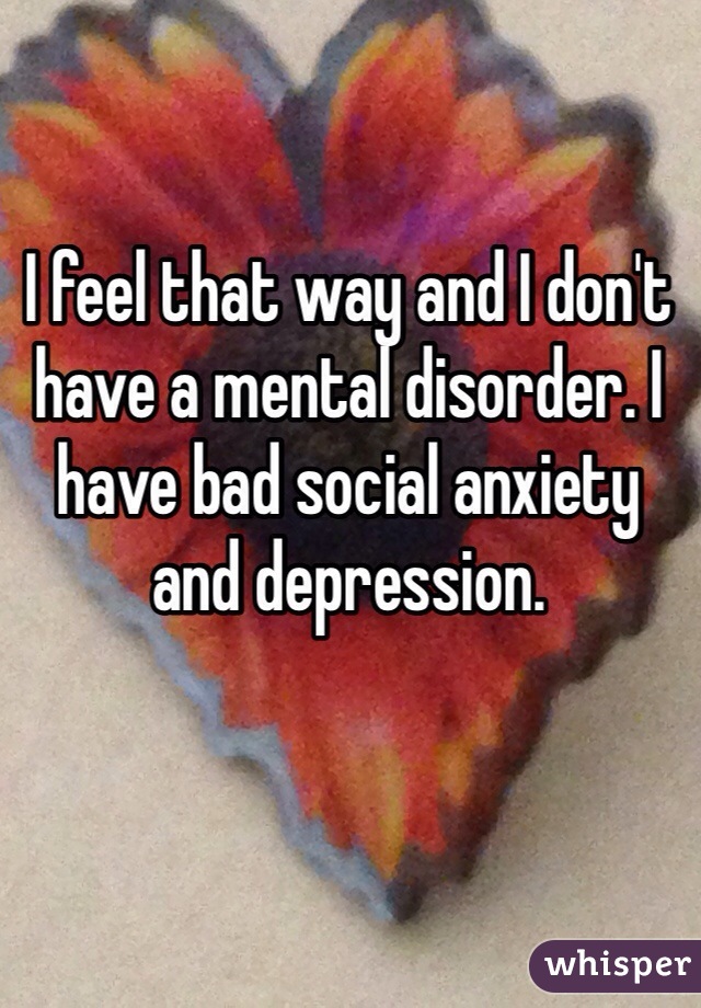 I feel that way and I don't have a mental disorder. I have bad social anxiety and depression. 
