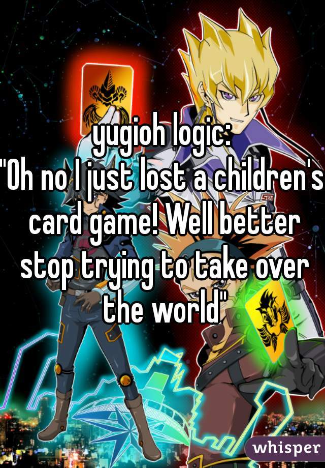 yugioh logic:
"Oh no I just lost a children's card game! Well better stop trying to take over the world"