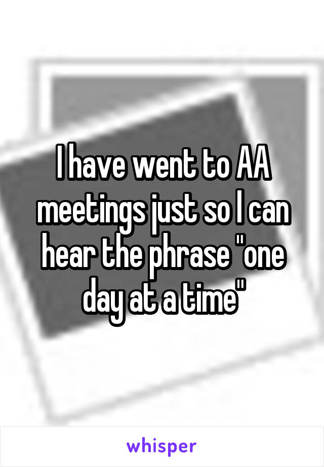 I have went to AA meetings just so I can hear the phrase "one day at a time"