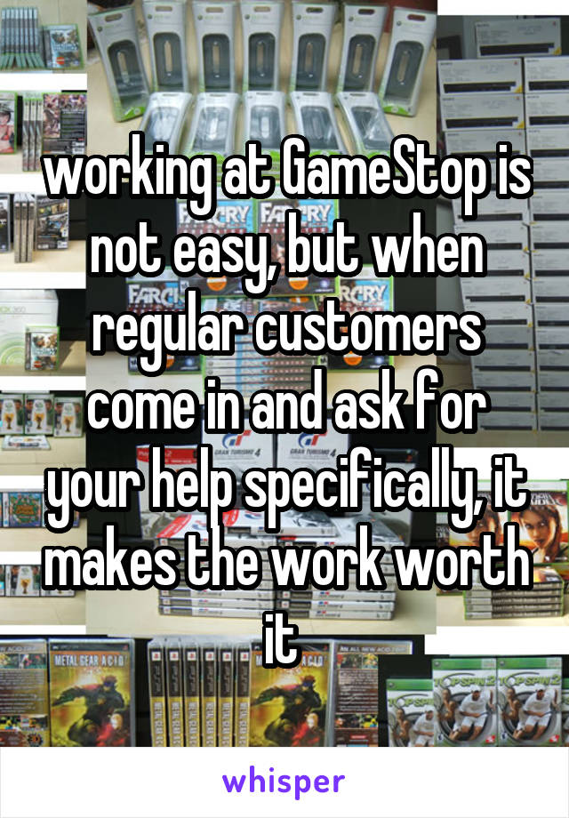 working at GameStop is not easy, but when regular customers come in and ask for your help specifically, it makes the work worth it 
