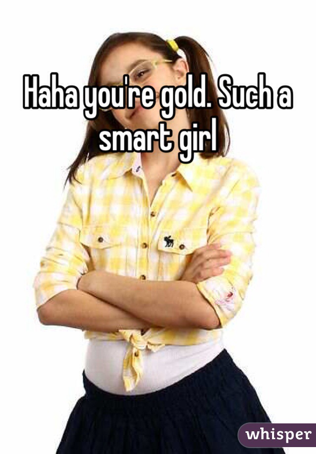 Haha you're gold. Such a smart girl