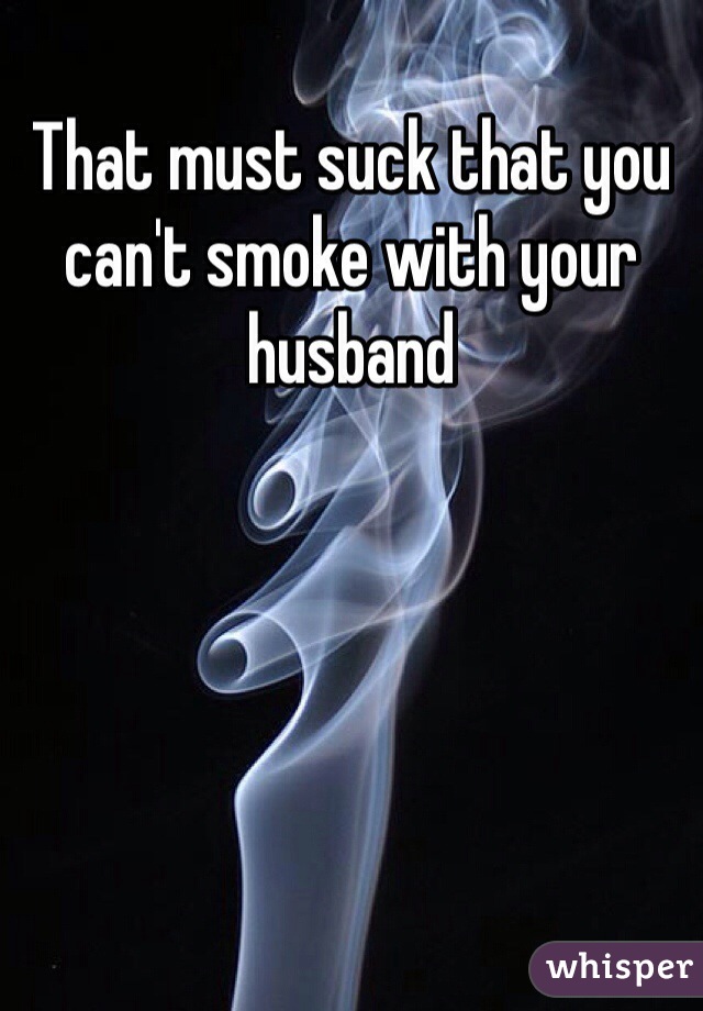 That must suck that you can't smoke with your husband