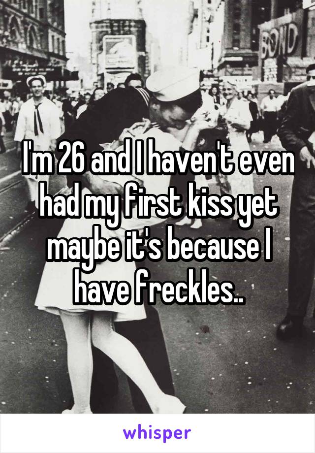 I'm 26 and I haven't even had my first kiss yet maybe it's because I have freckles..