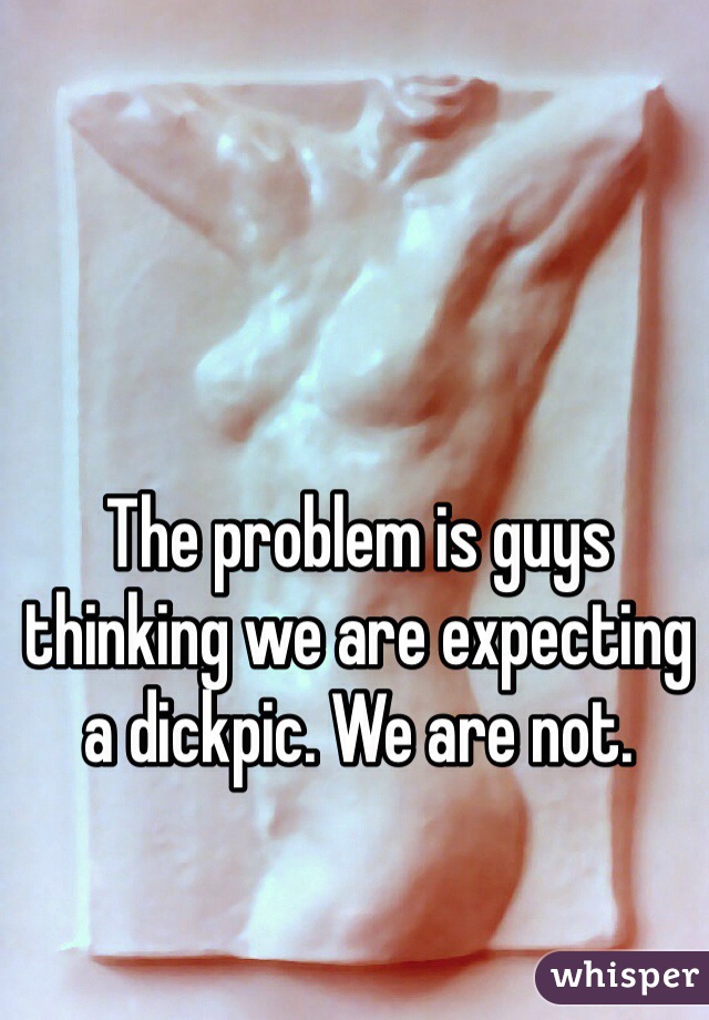 The problem is guys thinking we are expecting a dickpic. We are not. 
