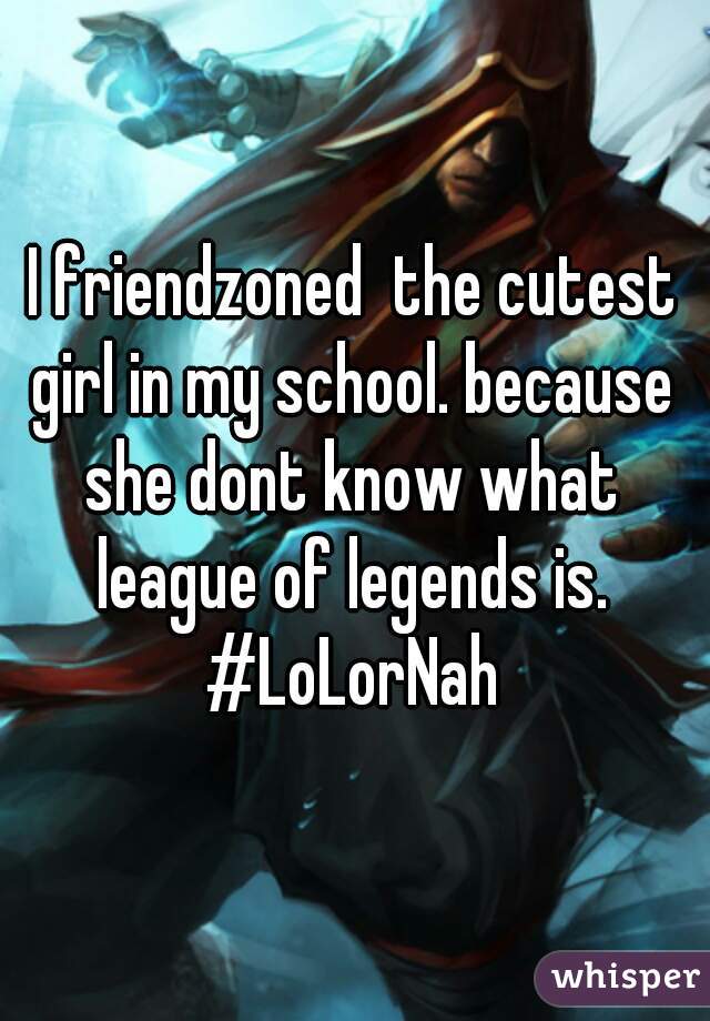 I friendzoned  the cutest girl in my school. because she dont know what league of legends is.  #LoLorNah