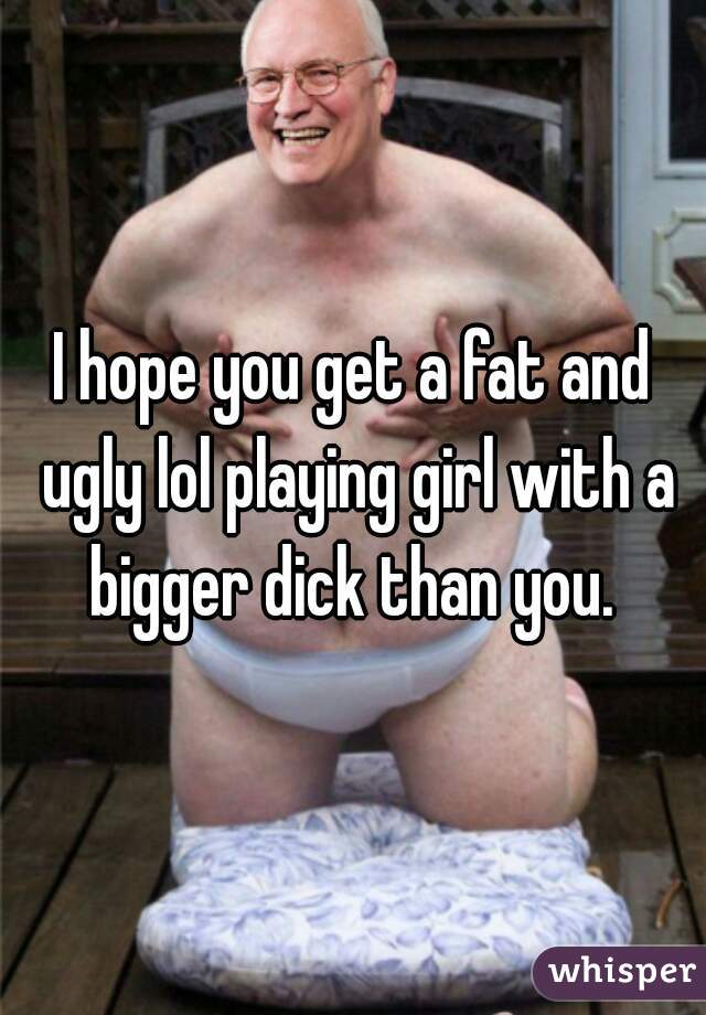 I hope you get a fat and ugly lol playing girl with a bigger dick than you. 