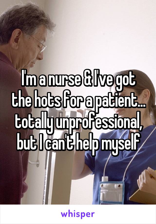 I'm a nurse & I've got the hots for a patient... totally unprofessional, but I can't help myself