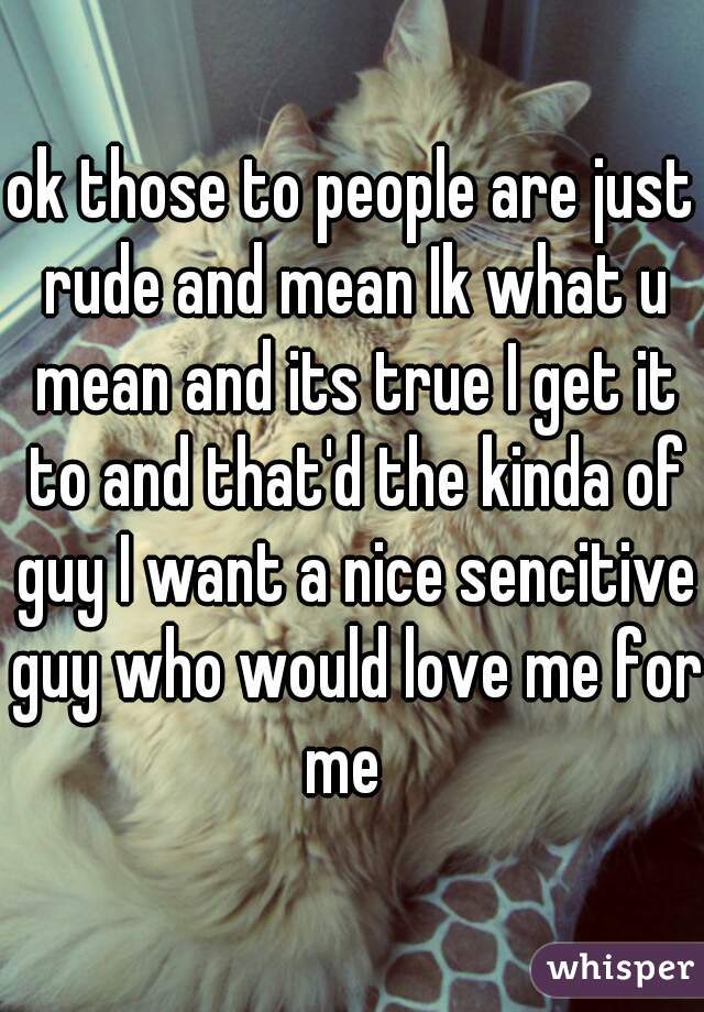 ok those to people are just rude and mean Ik what u mean and its true I get it to and that'd the kinda of guy I want a nice sencitive guy who would love me for me  