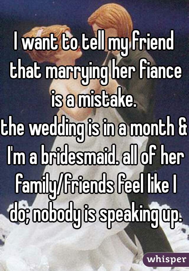 I want to tell my friend that marrying her fiance is a mistake. 
the wedding is in a month & I'm a bridesmaid. all of her family/friends feel like I do; nobody is speaking up.