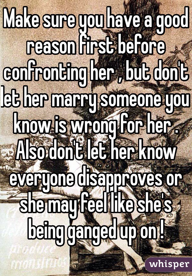 Make sure you have a good reason first before confronting her , but don't let her marry someone you know is wrong for her . Also don't let her know everyone disapproves or she may feel like she's being ganged up on ! 