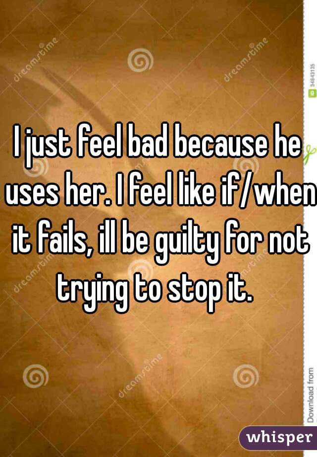 I just feel bad because he uses her. I feel like if/when it fails, ill be guilty for not trying to stop it.  