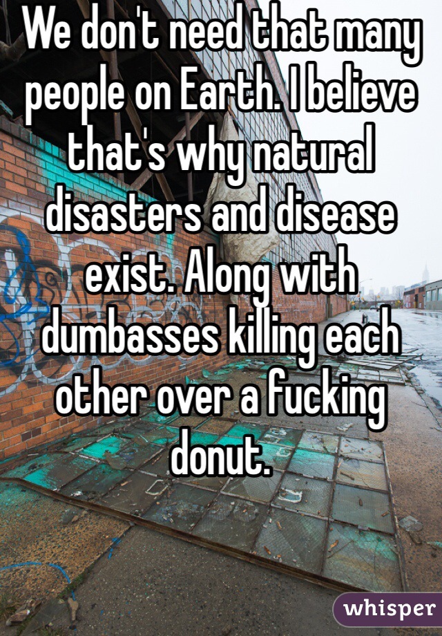 We don't need that many people on Earth. I believe that's why natural disasters and disease exist. Along with dumbasses killing each other over a fucking donut. 
