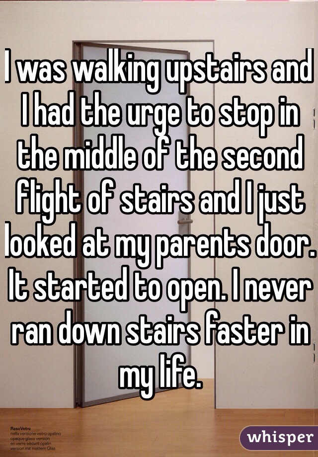 I was walking upstairs and I had the urge to stop in the middle of the second flight of stairs and I just looked at my parents door. It started to open. I never ran down stairs faster in my life.