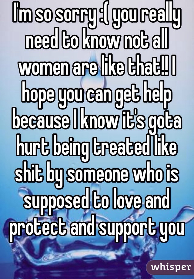 I'm so sorry :( you really need to know not all women are like that!! I hope you can get help because I know it's gota hurt being treated like shit by someone who is supposed to love and protect and support you