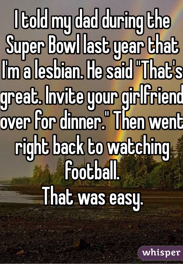 I told my dad during the Super Bowl last year that I'm a lesbian. He said "That's great. Invite your girlfriend over for dinner." Then went right back to watching football.
That was easy.