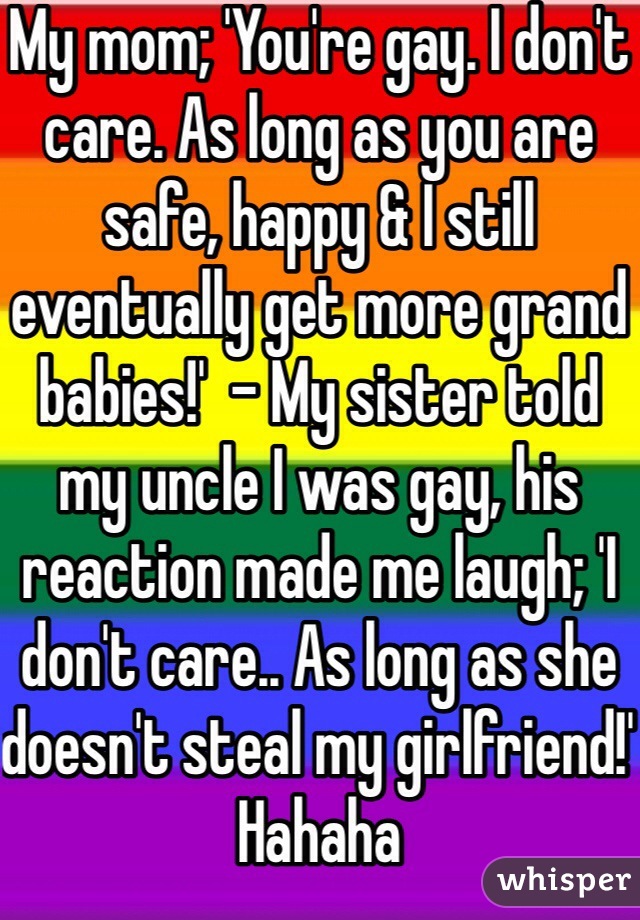 My mom; 'You're gay. I don't care. As long as you are safe, happy & I still eventually get more grand babies!'  - My sister told my uncle I was gay, his reaction made me laugh; 'I don't care.. As long as she doesn't steal my girlfriend!' Hahaha