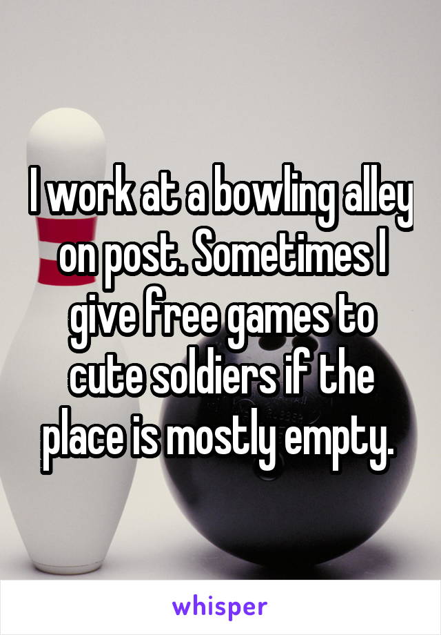 I work at a bowling alley on post. Sometimes I give free games to cute soldiers if the place is mostly empty. 
