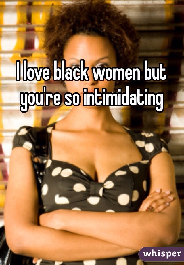 I love black women but you're so intimidating 
