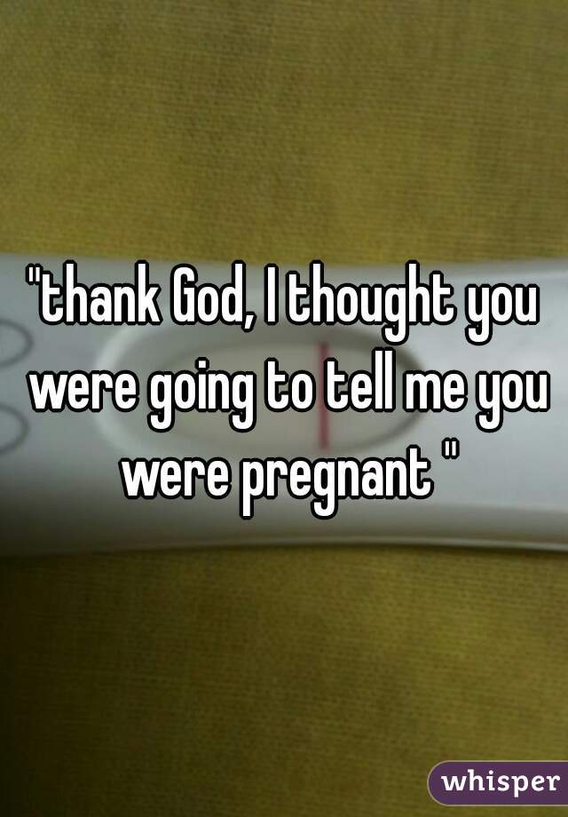 "thank God, I thought you were going to tell me you were pregnant "