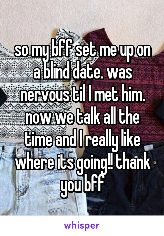 so my bff set me up on a blind date. was nervous til I met him. now we talk all the time and I really like where its going!! thank you bff