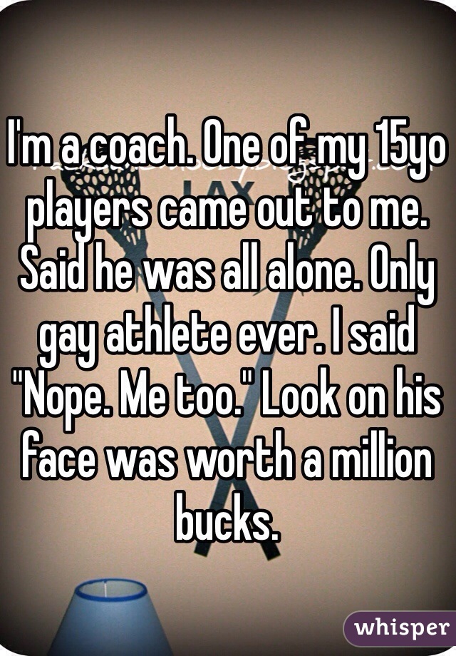 I'm a coach. One of my 15yo players came out to me. Said he was all alone. Only gay athlete ever. I said "Nope. Me too." Look on his face was worth a million bucks. 