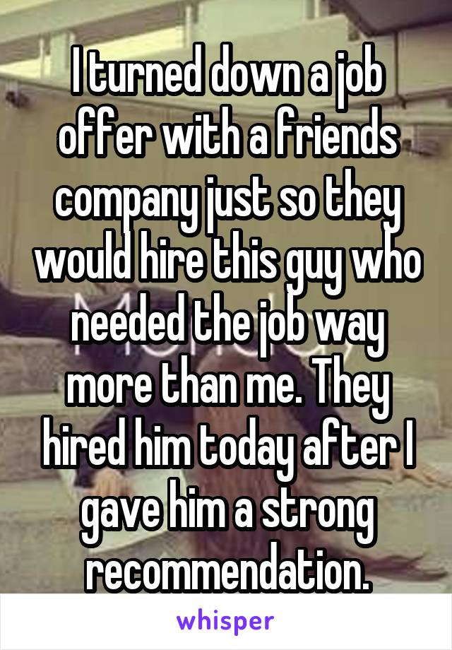 I turned down a job offer with a friends company just so they would hire this guy who needed the job way more than me. They hired him today after I gave him a strong recommendation.