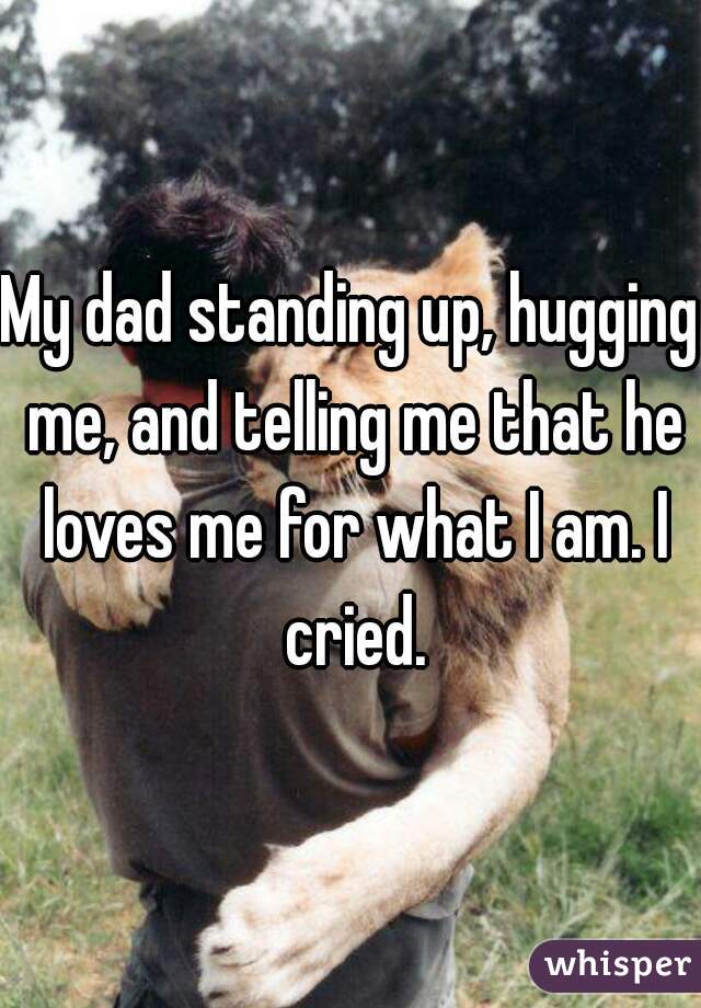 My dad standing up, hugging me, and telling me that he loves me for what I am. I cried.