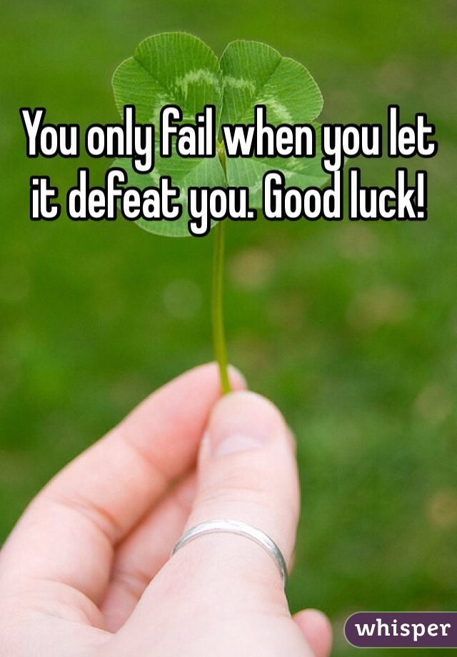 You only fail when you let it defeat you. Good luck!