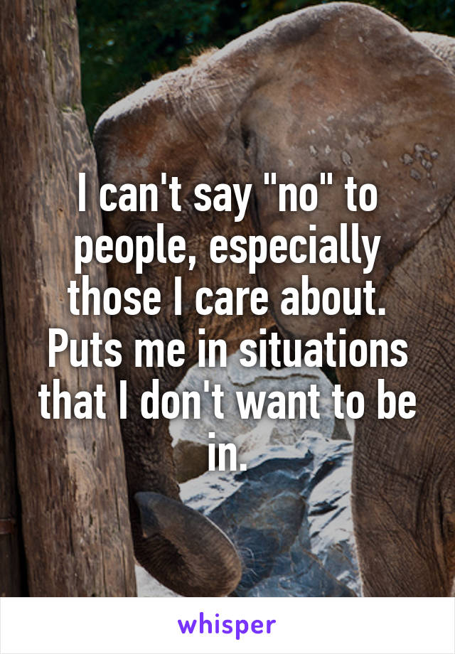 I can't say "no" to people, especially those I care about. Puts me in situations that I don't want to be in.