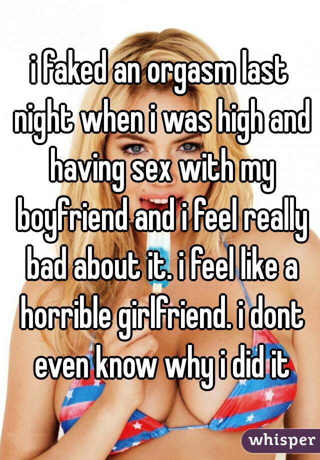 i faked an orgasm last night when i was high and having sex with my boyfriend and i feel really bad about it. i feel like a horrible girlfriend. i dont even know why i did it
