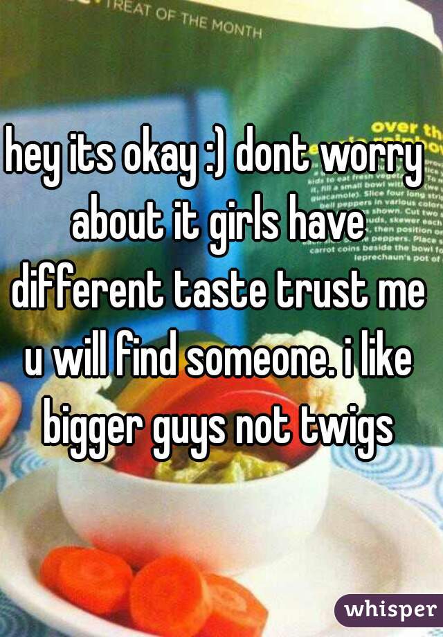 hey its okay :) dont worry about it girls have different taste trust me u will find someone. i like bigger guys not twigs