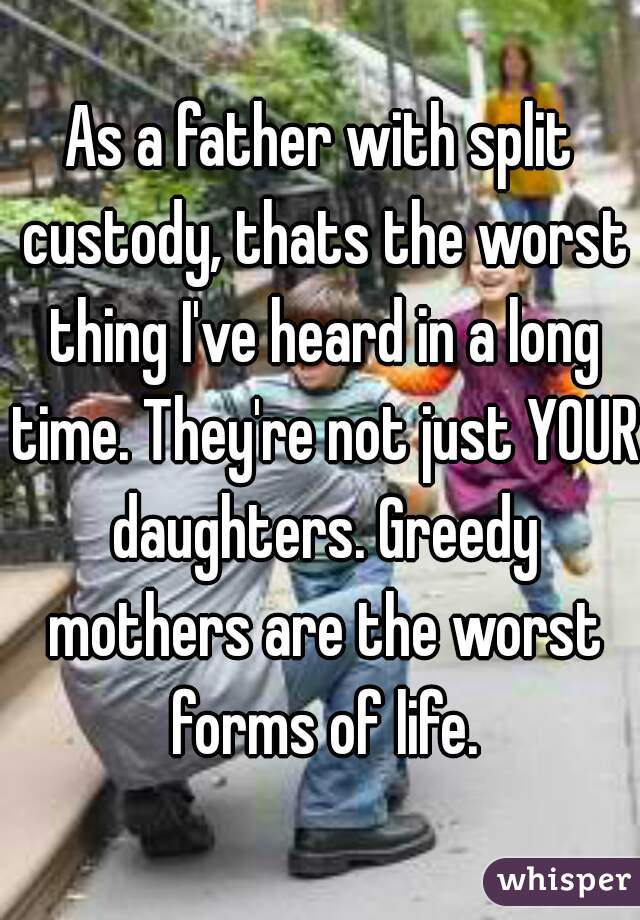 As a father with split custody, thats the worst thing I've heard in a long time. They're not just YOUR daughters. Greedy mothers are the worst forms of life.