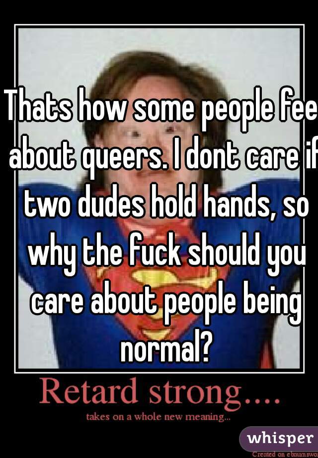 Thats how some people feel about queers. I dont care if two dudes hold hands, so why the fuck should you care about people being normal?