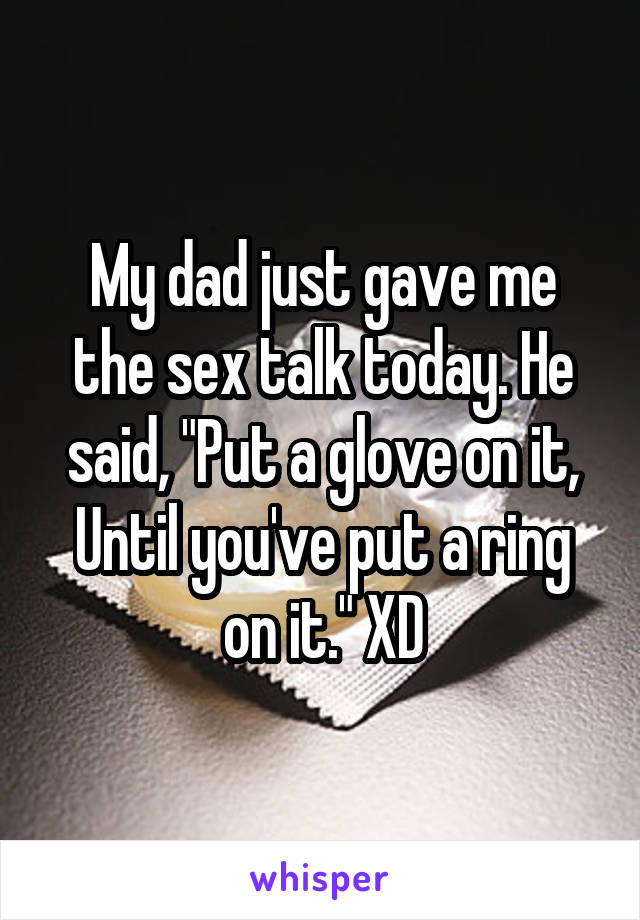 My dad just gave me the sex talk today. He said, "Put a glove on it, Until you've put a ring on it." XD