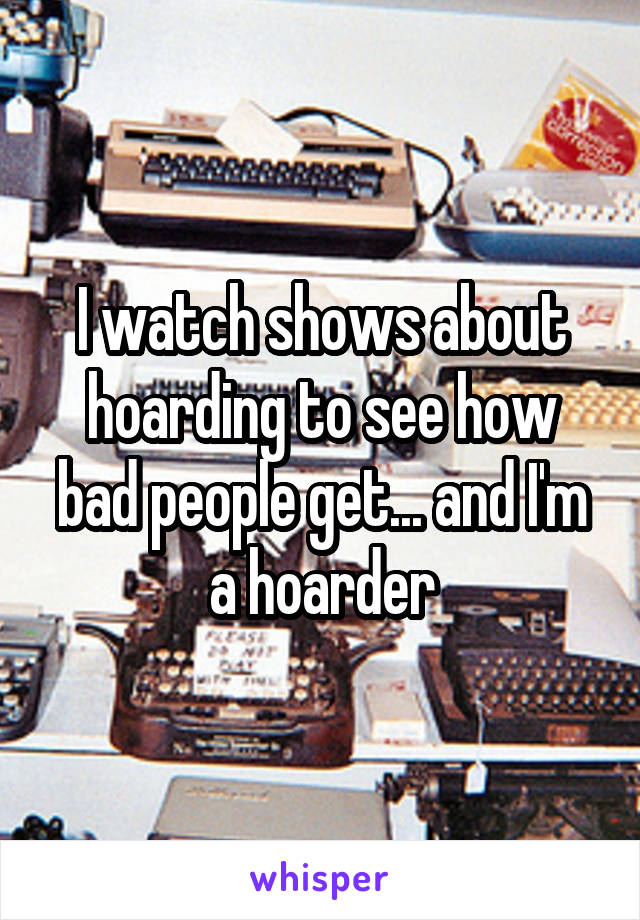 I watch shows about hoarding to see how bad people get... and I'm a hoarder
